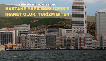 İzmir'de Hilton isyanı: Hastane yapılması İzmir'e ihanet olur ve turizmi bitirir
