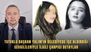 Tutuklu Başkan Yalım'ın belediyede işe aldırdığı sevgilileriyle ilgili çarpıcı detaylar