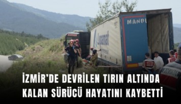 İzmir’de devrilen tırın altında kalan sürücü hayatını kaybetti