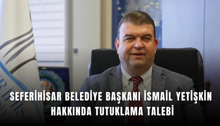Seferihisar Belediye Başkanı İsmail Yetişkin hakkında tutuklama talebi